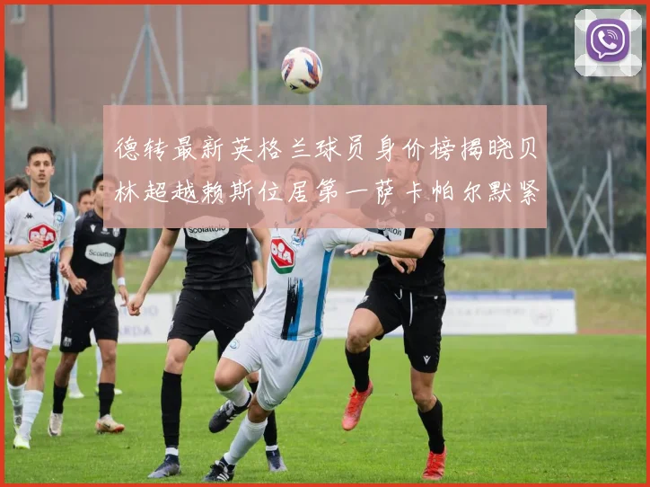 德转最新英格兰球员身价榜揭晓贝林超越赖斯位居第一萨卡帕尔默紧随其后