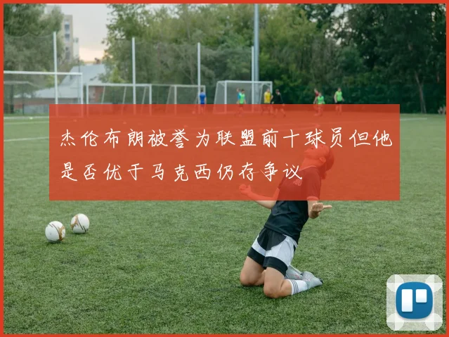 杰伦布朗被誉为联盟前十球员但他是否优于马克西仍存争议