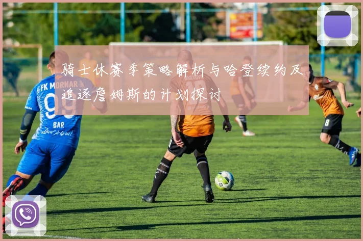 骑士休赛季策略解析与哈登续约及追逐詹姆斯的计划探讨