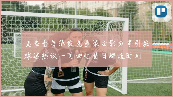 克洛普与范戴克重聚合影分享引发球迷热议一同回忆昔日辉煌时刻