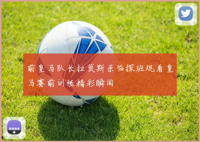 前皇马队长拉莫斯亲临探班观看皇马赛前训练精彩瞬间