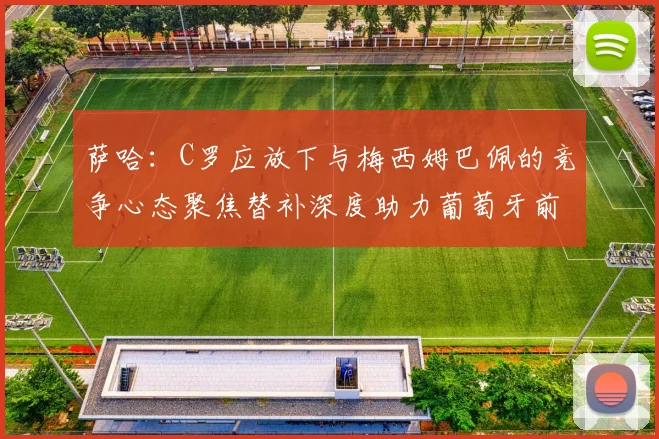 萨哈：C罗应放下与梅西姆巴佩的竞争心态聚焦替补深度助力葡萄牙前行