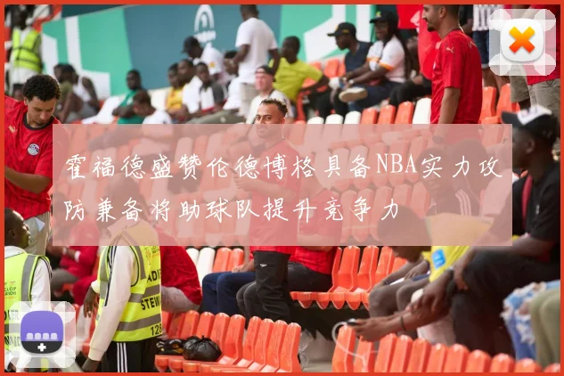 霍福德盛赞伦德博格具备NBA实力攻防兼备将助球队提升竞争力