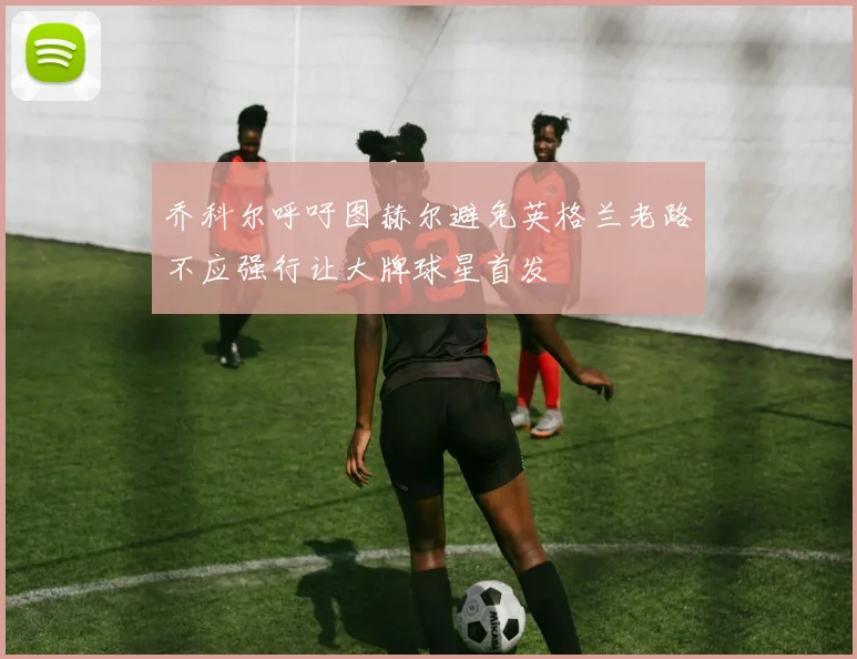 乔科尔呼吁图赫尔避免英格兰老路不应强行让大牌球星首发