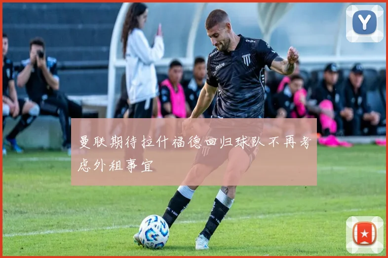 曼联期待拉什福德回归球队不再考虑外租事宜