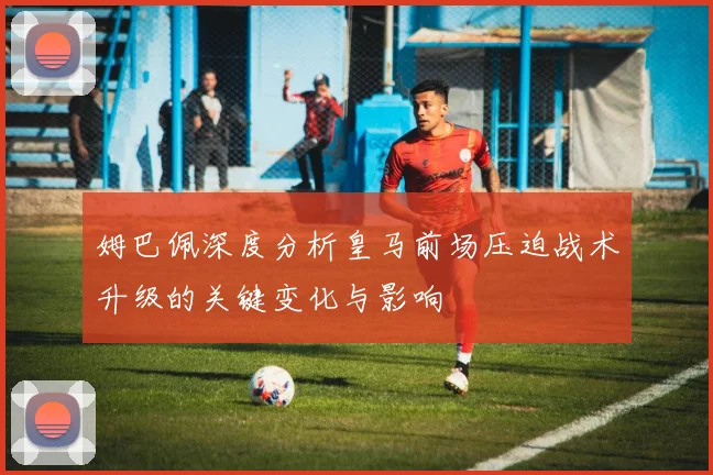 姆巴佩深度分析皇马前场压迫战术升级的关键变化与影响