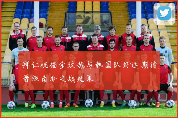 拜仁祝福金玟哉与韩国队好运期待晋级南非之战结果