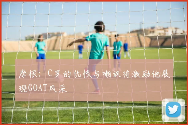 摩根：C罗的仇恨与嘲讽将激励他展现GOAT风采
