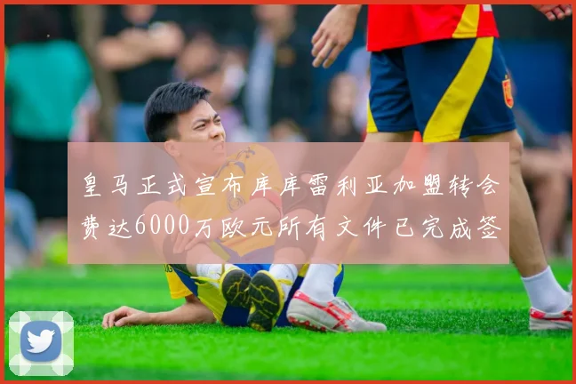 皇马正式宣布库库雷利亚加盟转会费达6000万欧元所有文件已完成签署
