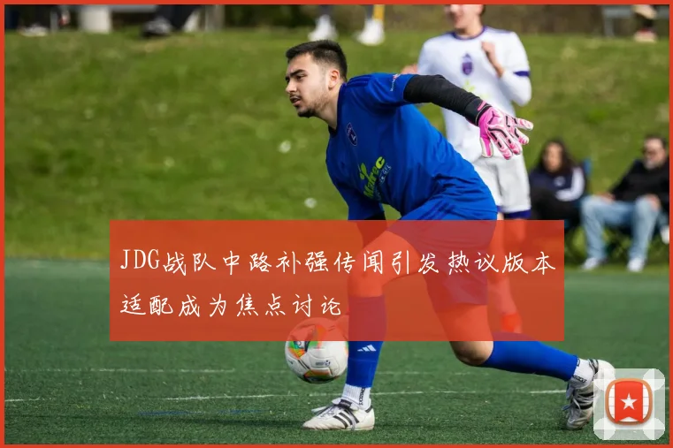 JDG战队中路补强传闻引发热议版本适配成为焦点讨论