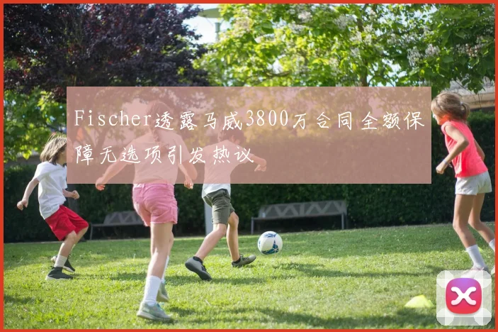 Fischer透露马威3800万合同全额保障无选项引发热议