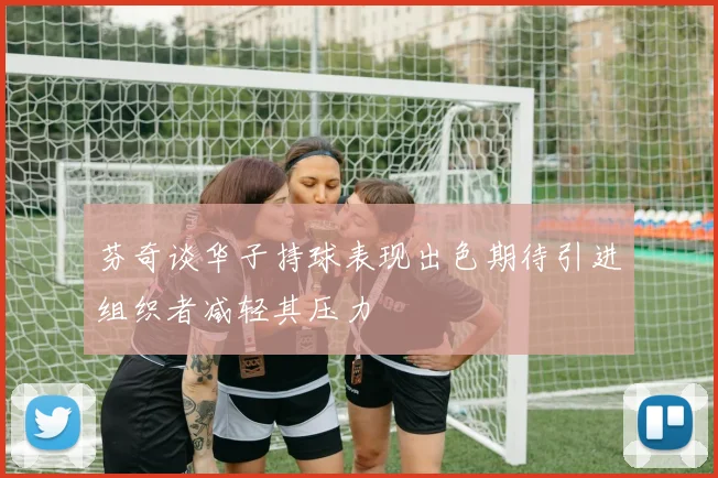 芬奇谈华子持球表现出色期待引进组织者减轻其压力