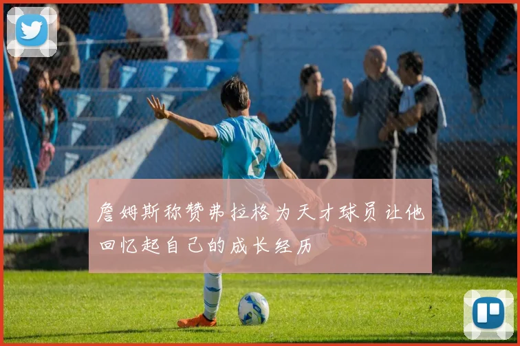 詹姆斯称赞弗拉格为天才球员让他回忆起自己的成长经历