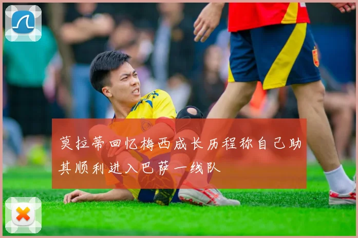 莫拉蒂回忆梅西成长历程称自己助其顺利进入巴萨一线队