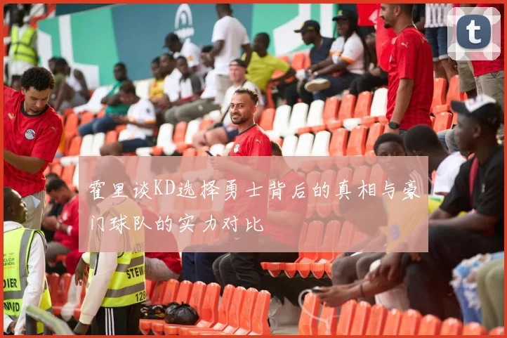 霍里谈KD选择勇士背后的真相与豪门球队的实力对比