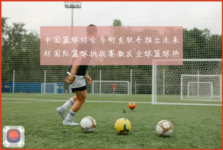 中国篮球协会与耐克联手推出未来杯国际篮球挑战赛激发全球篮球热情