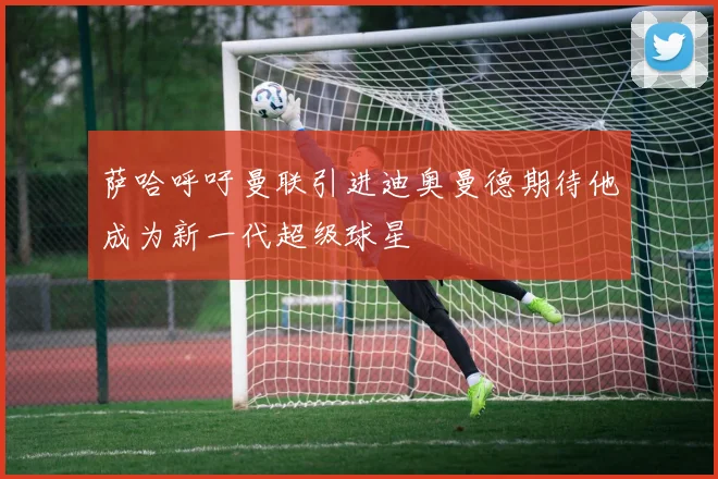 萨哈呼吁曼联引进迪奥曼德期待他成为新一代超级球星